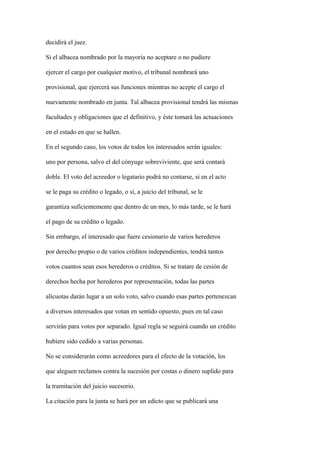 decidirá el juez.

Si el albacea nombrado por la mayoría no aceptare o no pudiere

ejercer el cargo por cualquier motivo, el tribunal nombrará uno

provisional, que ejercerá sus funciones mientras no acepte el cargo el

nuevamente nombrado en junta. Tal albacea provisional tendrá las mismas

facultades y obligaciones que el definitivo, y éste tomará las actuaciones

en el estado en que se hallen.

En el segundo caso, los votos de todos los interesados serán iguales:

uno por persona, salvo el del cónyuge sobreviviente, que será contará

doble. El voto del acreedor o legatario podrá no contarse, si en el acto

se le paga su crédito o legado, o si, a juicio del tribunal, se le

garantiza suficientemente que dentro de un mes, lo más tarde, se le hará

el pago de su crédito o legado.

Sin embargo, el interesado que fuere cesionario de varios herederos

por derecho propio o de varios créditos independientes, tendrá tantos

votos cuantos sean esos herederos o créditos. Si se tratare de cesión de

derechos hecha por herederos por representación, todas las partes

alícuotas darán lugar a un solo voto, salvo cuando esas partes pertenezcan

a diversos interesados que votan en sentido opuesto, pues en tal caso

servirán para votos por separado. Igual regla se seguirá cuando un crédito

hubiere sido cedido a varias personas.

No se considerarán como acreedores para el efecto de la votación, los

que aleguen reclamos contra la sucesión por costas o dinero suplido para

la tramitación del juicio sucesorio.

La citación para la junta se hará por un edicto que se publicará una
 