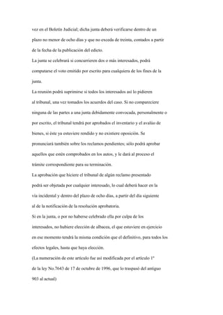 vez en el Boletín Judicial; dicha junta deberá verificarse dentro de un

plazo no menor de ocho días y que no exceda de treinta, contados a partir

de la fecha de la publicación del edicto.

La junta se celebrará si concurrieren dos o más interesados, podrá

computarse el voto emitido por escrito para cualquiera de los fines de la

junta.

La reunión podrá suprimirse si todos los interesados así lo pidieren

al tribunal, una vez tomados los acuerdos del caso. Si no compareciere

ninguna de las partes a una junta debidamente convocada, personalmente o

por escrito, el tribunal tendrá por aprobados el inventario y el avalúo de

bienes, si éste ya estuviere rendido y no existiere oposición. Se

pronunciará también sobre los reclamos pendientes; sólo podrá aprobar

aquellos que estén comprobados en los autos, y le dará al proceso el

trámite correspondiente para su terminación.

La aprobación que hiciere el tribunal de algún reclamo presentado

podrá ser objetada por cualquier interesado, lo cual deberá hacer en la

vía incidental y dentro del plazo de ocho días, a partir del día siguiente

al de la notificación de la resolución aprobatoria.

Si en la junta, o por no haberse celebrado ella por culpa de los

interesados, no hubiere elección de albacea, el que estuviere en ejercicio

en ese momento tendrá la misma condición que el definitivo, para todos los

efectos legales, hasta que haya elección.

(La numeración de este artículo fue así modificada por el artículo 1º

de la ley No.7643 de 17 de octubre de 1996, que lo traspasó del antiguo

903 al actual)
 