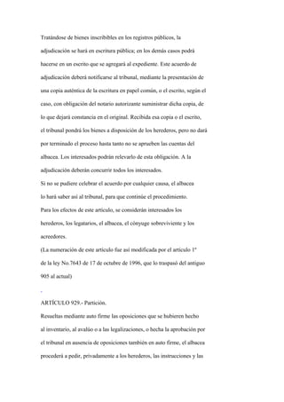 Tratándose de bienes inscribibles en los registros públicos, la

adjudicación se hará en escritura pública; en los demás casos podrá

hacerse en un escrito que se agregará al expediente. Este acuerdo de

adjudicación deberá notificarse al tribunal, mediante la presentación de

una copia auténtica de la escritura en papel común, o el escrito, según el

caso, con obligación del notario autorizante suministrar dicha copia, de

lo que dejará constancia en el original. Recibida esa copia o el escrito,

el tribunal pondrá los bienes a disposición de los herederos, pero no dará

por terminado el proceso hasta tanto no se aprueben las cuentas del

albacea. Los interesados podrán relevarlo de esta obligación. A la

adjudicación deberán concurrir todos los interesados.

Si no se pudiere celebrar el acuerdo por cualquier causa, el albacea

lo hará saber así al tribunal, para que continúe el procedimiento.

Para los efectos de este artículo, se considerán interesados los

herederos, los legatarios, el albacea, el cónyuge sobreviviente y los

acreedores.

(La numeración de este artículo fue así modificada por el artículo 1º

de la ley No.7643 de 17 de octubre de 1996, que lo traspasó del antiguo

905 al actual)



ARTÍCULO 929.- Partición.

Resueltas mediante auto firme las oposiciones que se hubieren hecho

al inventario, al avalúo o a las legalizaciones, o hecha la aprobación por

el tribunal en ausencia de oposiciones también en auto firme, el albacea

procederá a pedir, privadamente a los herederos, las instrucciones y las
 