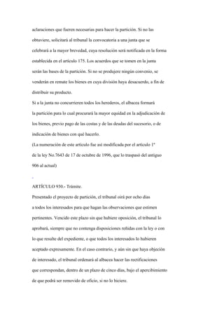 aclaraciones que fueren necesarias para hacer la partición. Si no las

obtuviere, solicitará al tribunal la convocatoria a una junta que se

celebrará a la mayor brevedad, cuya resolución será notificada en la forma

establecida en el artículo 175. Los acuerdos que se tomen en la junta

serán las bases de la partición. Si no se produjere ningún convenio, se

venderán en remate los bienes en cuya división haya desacuerdo, a fin de

distribuir su producto.

Si a la junta no concurrieren todos los herederos, el albacea formará

la partición para lo cual procurará la mayor equidad en la adjudicación de

los bienes, previo pago de las costas y de las deudas del sucesorio, o de

indicación de bienes con qué hacerlo.

(La numeración de este artículo fue así modificada por el artículo 1º

de la ley No.7643 de 17 de octubre de 1996, que lo traspasó del antiguo

906 al actual)



ARTÍCULO 930.- Trámite.

Presentado el proyecto de partición, el tribunal oirá por ocho días

a todos los interesados para que hagan las observaciones que estimen

pertinentes. Vencido este plazo sin que hubiere oposición, el tribunal lo

aprobará, siempre que no contenga disposiciones reñidas con la ley o con

lo que resulte del expediente, o que todos los interesados lo hubieren

aceptado expresamente. En el caso contrario, y aún sin que haya objeción

de interesado, el tribunal ordenará al albacea hacer las rectificaciones

que correspondan, dentro de un plazo de cinco días, bajo el apercibimiento

de que podrá ser removido de oficio, si no lo hiciere.
 