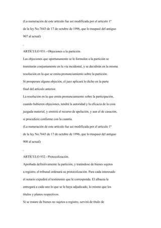 (La numeración de este artículo fue así modificada por el artículo 1º

de la ley No.7643 de 17 de octubre de 1996, que lo traspasó del antiguo

907 al actual)



ARTÍCULO 931.- Objeciones a la partición.

Las objeciones que oportunamente se le formulen a la partición se

tramitarán conjuntamente en la vía incidental, y se decidirán en la misma

resolución en la que se emita pronunciamiento sobre la partición.

Si prosperare alguna objeción, el juez aplicará lo dicho en la parte

final del artículo anterior.

La resolución en la que emita pronunciamiento sobre la participación,

cuando hubieren objeciones, tendrá la autoridad y la eficacia de la cosa

juzgada material, y emitirá el recurso de apelación, y aun el de casación,

si procediere conforme con la cuantía.

(La numeración de este artículo fue así modificada por el artículo 1º

de la ley No.7643 de 17 de octubre de 1996, que lo traspasó del antiguo

908 al actual)



ARTÍCULO 932.- Protocolización.

Aprobada definitivamente la partición, y tratándose de bienes sujetos

a registro, el tribunal ordenará su protocolización. Para cada interesado

el notario expedirá el testimonio que le corresponda. El albacea le

entregará a cada uno lo que se le haya adjudicado, lo mismo que los

títulos y planos respectivos.

Si se tratare de bienes no sujetos a registro, servirá de título de
 
