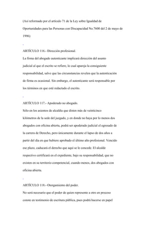 (Así reformado por el artículo 71 de la Ley sobre Igualdad de

Oportunidades para las Personas con Discapacidad No.7600 del 2 de mayo de

1996)



ARTÍCULO 116.- Dirección profesional.

La firma del abogado autenticante implicará dirección del asunto

judicial al que el escrito se refiere, lo cual apareja la consiguiente

responsabilidad, salvo que las circunstancias revelen que la autenticación

de firma es ocasional. Sin embargo, el autenticante será responsable por

los términos en que esté redactado el escrito.



ARTÍCULO 117.- Apoderado no abogado.

Sólo en los asientos de alcaldía que disten más de veinticinco

kilómetros de la sede del juzgado, y en donde no haya por lo menos dos

abogados con oficina abierta, podrá ser apoderado judicial el egresado de

la carrera de Derecho, pero únicamente durante el lapso de dos años a

partir del día en que hubiere aprobado el último año profesional. Vencido

ese plazo, caducará el derecho que aquí se le concede. El alcalde

respectivo certificará en el expediente, bajo su responsabilidad, que no

existen en su territorio competencial, cuando menos, dos abogados con

oficina abierta.



ARTÍCULO 118.- Otorgamiento del poder.

No será necesario que el poder de quien represente a otro en proceso

conste en testimonio de escritura pública, pues podrá hacerse en papel
 