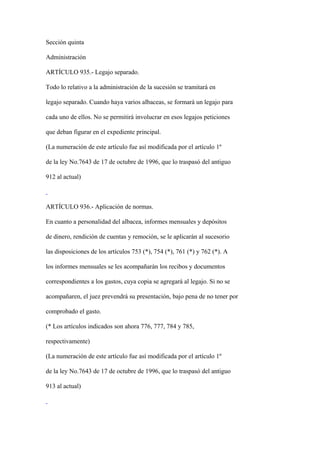 Sección quinta

Administración

ARTÍCULO 935.- Legajo separado.

Todo lo relativo a la administración de la sucesión se tramitará en

legajo separado. Cuando haya varios albaceas, se formará un legajo para

cada uno de ellos. No se permitirá involucrar en esos legajos peticiones

que deban figurar en el expediente principal.

(La numeración de este artículo fue así modificada por el artículo 1º

de la ley No.7643 de 17 de octubre de 1996, que lo traspasó del antiguo

912 al actual)



ARTÍCULO 936.- Aplicación de normas.

En cuanto a personalidad del albacea, informes mensuales y depósitos

de dinero, rendición de cuentas y remoción, se le aplicarán al sucesorio

las disposiciones de los artículos 753 (*), 754 (*), 761 (*) y 762 (*). A

los informes mensuales se les acompañarán los recibos y documentos

correspondientes a los gastos, cuya copia se agregará al legajo. Si no se

acompañaren, el juez prevendrá su presentación, bajo pena de no tener por

comprobado el gasto.

(* Los artículos indicados son ahora 776, 777, 784 y 785,

respectivamente)

(La numeración de este artículo fue así modificada por el artículo 1º

de la ley No.7643 de 17 de octubre de 1996, que lo traspasó del antiguo

913 al actual)
 