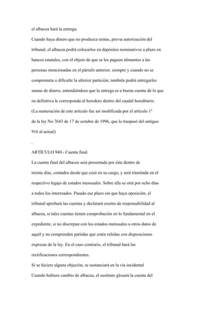 el albacea hará la entrega.

Cuando haya dinero que no produzca rentas, previa autorización del

tribunal, el albacea podrá colocarlos en depósitos nominativos a plazo en

bancos estatales, con el objeto de que se les paguen alimentos a las

personas mencionadas en el párrafo anterior, siempre y cuando no se

comprometa o dificulte la ulterior partición; también podrá entregarles

sumas de dinero, entendiéndose que la entrega es a buena cuenta de lo que

en definitiva le corresponda al heredero dentro del caudal hereditario.

(La numeración de este artículo fue así modificada por el artículo 1º

de la ley No.7643 de 17 de octubre de 1996, que lo traspasó del antiguo

916 al actual)



ARTÍCULO 940.- Cuenta final.

La cuenta final del albacea será presentada por éste dentro de

treinta días, contados desde que cesó en su cargo, y será tramitada en el

respectivo legajo de estados mensuales. Sobre ella se oirá por ocho días

a todos los interesados. Pasado ese plazo sin que haya oposición, el

tribunal aprobará las cuentas y declarará exento de responsabilidad al

albacea, si tales cuentas tienen comprobación en lo fundamental en el

expediente, si no discrepan con los estados mensuales u otros datos de

aquél y no comprenden partidas que estén reñidas con disposiciones

expresas de la ley. En el caso contrario, el tribunal hará las

rectificaciones correspondientes.

Si se hiciere alguna objeción, se sustanciará en la vía incidental

Cuando hubiere cambio de albacea, el sustituto glosará la cuenta del
 