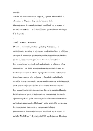 anterior.

Si todos los interesados fueren mayores y capaces, podrán eximir al

albacea de la obligación de presentar la cuenta final.

(La numeración de este artículo fue así modificada por el artículo 1º

de la ley No.7643 de 17 de octubre de 1996, que lo traspasó del antiguo

917 al actual)



ARTÍCULO 941.- Honorarios.

Durante la tramitación, al albacea y al abogado director, si la

administración excediere de seis meses, podrán girárseles, a su solicitud,

anticipos de honorarios, que deberán guardar proporción con el trabajo

realizado y con el monto aproximado de los honorarios totales.

Los honorarios del apoderado o abogado director se calcularán sobre

el valor dado a los bienes. Si el profesional dejare de serlo antes de

finalizar el sucesorio, el tribunal fijará prudencialmente sus honorarios

tomando en cuenta la labor realizada y el beneficio producido a la

sucesión, y dejando un amplio margen para los sucesivos profesionales, de

modo que en ningún caso puedan exceder de los honorarios totales.

Los honorarios de apoderado o abogado director se pagarán del caudal

hereditario, salvo que el expediente revele, conforme con una amplia

apreciación judicial, que la dirección profesional fue hecha en beneficio

de los intereses personales del albacea y no de la sucesión, en cuyo caso

los honorarios de abogado serán pagados por el albacea.

(La numeración de este artículo fue así modificada por el artículo 1º

de la ley No.7643 de 17 de octubre de 1996, que lo traspasó del antiguo
 