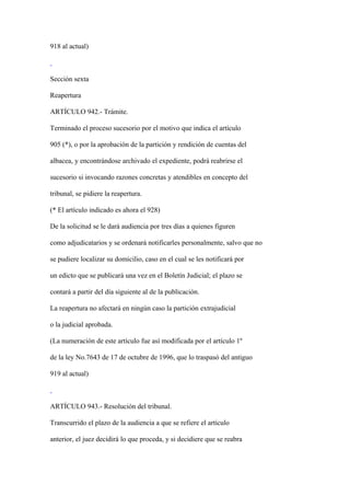 918 al actual)



Sección sexta

Reapertura

ARTÍCULO 942.- Trámite.

Terminado el proceso sucesorio por el motivo que indica el artículo

905 (*), o por la aprobación de la partición y rendición de cuentas del

albacea, y encontrándose archivado el expediente, podrá reabrirse el

sucesorio si invocando razones concretas y atendibles en concepto del

tribunal, se pidiere la reapertura.

(* El artículo indicado es ahora el 928)

De la solicitud se le dará audiencia por tres días a quienes figuren

como adjudicatarios y se ordenará notificarles personalmente, salvo que no

se pudiere localizar su domicilio, caso en el cual se les notificará por

un edicto que se publicará una vez en el Boletín Judicial; el plazo se

contará a partir del día siguiente al de la publicación.

La reapertura no afectará en ningùn caso la partición extrajudicial

o la judicial aprobada.

(La numeración de este artículo fue así modificada por el artículo 1º

de la ley No.7643 de 17 de octubre de 1996, que lo traspasó del antiguo

919 al actual)



ARTÍCULO 943.- Resolución del tribunal.

Transcurrido el plazo de la audiencia a que se refiere el artículo

anterior, el juez decidirá lo que proceda, y si decidiere que se reabra
 