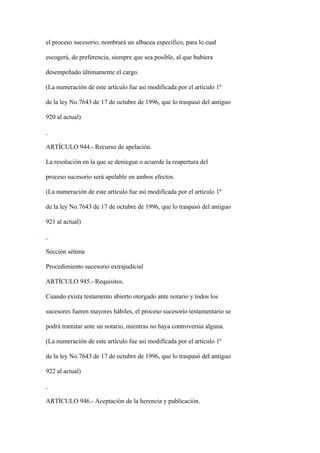 el proceso sucesorio, nombrará un albacea específico, para lo cual

escogerá, de preferencia, siempre que sea posible, al que hubiera

desempeñado últimamente el cargo.

(La numeración de este artículo fue así modificada por el artículo 1º

de la ley No.7643 de 17 de octubre de 1996, que lo traspasó del antiguo

920 al actual)



ARTÍCULO 944.- Recurso de apelación.

La resolución en la que se deniegue o acuerde la reapertura del

proceso sucesorio será apelable en ambos efectos.

(La numeración de este artículo fue así modificada por el artículo 1º

de la ley No.7643 de 17 de octubre de 1996, que lo traspasó del antiguo

921 al actual)



Sección sétima

Procedimiento sucesorio extrajudicial

ARTÍCULO 945.- Requisitos.

Cuando exista testamento abierto otorgado ante notario y todos los

sucesores fueren mayores hábiles, el proceso sucesorio testamentario se

podrá tramitar ante un notario, mientras no haya controversia alguna.

(La numeración de este artículo fue así modificada por el artículo 1º

de la ley No.7643 de 17 de octubre de 1996, que lo traspasó del antiguo

922 al actual)



ARTÍCULO 946.- Aceptación de la herencia y publicación.
 
