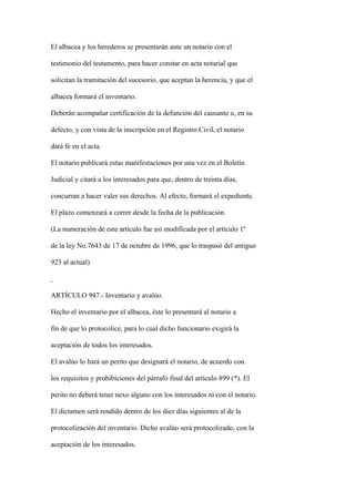 El albacea y los herederos se presentarán ante un notario con el

testimonio del testamento, para hacer constar en acta notarial que

solicitan la tramitación del sucesorio, que aceptan la herencia, y que el

albacea formará el inventario.

Deberán acompañar certificación de la defunción del causante o, en su

defecto, y con vista de la inscripción en el Registro Civil, el notario

dará fe en el acta.

El notario publicará estas manifestaciones por una vez en el Boletín

Judicial y citará a los interesados para que, dentro de treinta días,

concurran a hacer valer sus derechos. Al efecto, formará el expediente.

El plazo comenzará a correr desde la fecha de la publicación.

(La numeración de este artículo fue así modificada por el artículo 1º

de la ley No.7643 de 17 de octubre de 1996, que lo traspasó del antiguo

923 al actual)



ARTÍCULO 947.- Inventario y avalúo.

Hecho el inventario por el albacea, éste lo presentará al notario a

fin de que lo protocolice, para lo cual dicho funcionario exigirá la

aceptación de todos los interesados.

El avalúo lo hará un perito que designará el notario, de acuerdo con

los requisitos y prohibiciones del párrafo final del artículo 899 (*). El

perito no deberá tener nexo alguno con los interesados ni con el notario.

El dictamen será rendido dentro de los diez días siguientes al de la

protocolización del inventario. Dicho avalúo será protocolizado, con la

aceptación de los interesados.
 