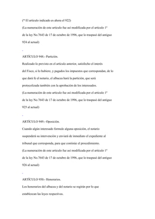 (* El artículo indicado es ahora el 922)

(La numeración de este artículo fue así modificada por el artículo 1º

de la ley No.7643 de 17 de octubre de 1996, que lo traspasó del antiguo

924 al actual)



ARTÍCULO 948.- Partición.

Realizado lo previsto en el artículo anterior, satisfecho el interés

del Fisco, si lo hubiere, y pagados los impuestos que correspondan, de lo

que dará fe el notario, el albacea hará la partición, que será

protocolizada también con la aprobación de los interesados.

(La numeración de este artículo fue así modificada por el artículo 1º

de la ley No.7643 de 17 de octubre de 1996, que lo traspasó del antiguo

925 al actual)



ARTÍCULO 949.- Oposición.

Cuando algún interesado formule alguna oposición, el notario

suspenderá su intervención y enviará de inmediato el expediente al

tribunal que corresponda, para que continúe el procedimiento.

(La numeración de este artículo fue así modificada por el artículo 1º

de la ley No.7643 de 17 de octubre de 1996, que lo traspasó del antiguo

926 al actual)



ARTÍCULO 950.- Honorarios.

Los honorarios del albacea y del notario se regirán por lo que

establezcan las leyes respectivas.
 