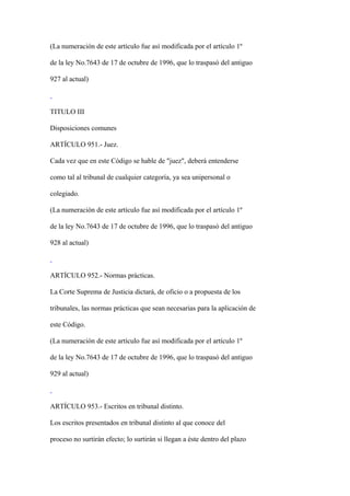 (La numeración de este artículo fue así modificada por el artículo 1º

de la ley No.7643 de 17 de octubre de 1996, que lo traspasó del antiguo

927 al actual)



TITULO III

Disposiciones comunes

ARTÍCULO 951.- Juez.

Cada vez que en este Código se hable de "juez", deberá entenderse

como tal al tribunal de cualquier categoría, ya sea unipersonal o

colegiado.

(La numeración de este artículo fue así modificada por el artículo 1º

de la ley No.7643 de 17 de octubre de 1996, que lo traspasó del antiguo

928 al actual)



ARTÍCULO 952.- Normas prácticas.

La Corte Suprema de Justicia dictará, de oficio o a propuesta de los

tribunales, las normas prácticas que sean necesarias para la aplicación de

este Código.

(La numeración de este artículo fue así modificada por el artículo 1º

de la ley No.7643 de 17 de octubre de 1996, que lo traspasó del antiguo

929 al actual)



ARTÍCULO 953.- Escritos en tribunal distinto.

Los escritos presentados en tribunal distinto al que conoce del

proceso no surtirán efecto; lo surtirán si llegan a éste dentro del plazo
 