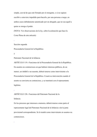 simple, con tal de que esté firmado por el otorgante, o si no supiere

escribir o estuviere impedido para hacerlo, por una persona a ruego; en

ambos casos debidamente autenticado por un abogado, que no sea aquél a

quien se otorga el poder.

(NOTA: Ver observaciones de la ley, sobre la aclaración que hace la

Corte Plena de este artículo)



Sección segunda

Procuraduría General de la República

y

Patronato Nacional de la Infancia

ARTÍCULO 119.- Funciones de la Procuraduría General de la República.

En asuntos no contenciosos en que hubiere intereses públicos, de un

menor, un inhábil o un ausente, deberá tenerse como interviniente a la

Procuraduría General de la República. Cesará su intervención cuando el

asunto se convierta en contencioso, y se tramitará con el representante

legítimo.



ARTÍCULO 120.- Funciones del Patronato Nacional de la

Infancia.

En los procesos que interesen a menores, deberá tenerse como parte al

representante legal del Patronato Nacional de la Infancia o de la junta

provisional correspondiente. Se le tendrá como interviniente en asuntos no

contenciosos.
 