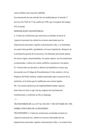 suma recibida como exacción indebida.

(La numeración de este artículo fue así modificada por el artículo 1º

de la ley No.7643 de 17 de octubre de 1996, que lo traspasó del antiguo

932 al actual)

DISPOSICIONES TRANSITORIAS

I.- Contra las resoluciones que estuvieren ya dictadas al entrar en

vigencia la presente ley cabrán los recursos autorizados por las

disposiciones procesales vigentes al pronunciarse ellas, y se tramitarán,

en cuanto fuere posible, ajustándolos a la nueva legislación. Respecto de

la tramitación general de los procesos, los tribunales procurarán aplicar

las nuevas reglas, armonizándolas, en cuanto cupiere, con las actuaciones

ya practicadas, a efecto de evitarle conflictos o perjuicios a las partes.

II.- Conservarán sus derechos y deberes los bachilleres en leyes que,

de acuerdo con el Código de Procedimientos Civiles anterior y la Ley

Orgánica del Poder Judicial, estaban autorizados para el ejercicio de la

profesión, en la forma que lo establecían esas normas legales.

III.- Las normas del proceso de inaplicabilidad tendrán vigencia

hasta tanto no entre a regir una ley orgánica de la jurisdicción

constitucional, y conforme en ella se disponga.

-*-

TRANSITORIOS DE LA LEY No.7643 DE 17 DE OCTUBRE DE 1996

SOBRE CONCURSO DE ACREEDORES

TRANSITORIO I.- Contra las resoluciones ya dictadas al entrar en

vigencia la presente ley, cabrán los recursos autorizados por las

disposiciones procesales vigentes al pronunciarse ellas y, en cuanto fuere
 