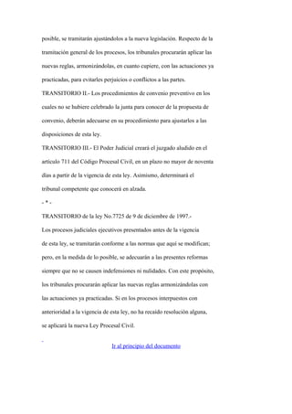 posible, se tramitarán ajustándolos a la nueva legislación. Respecto de la

tramitación general de los procesos, los tribunales procurarán aplicar las

nuevas reglas, armonizándolas, en cuanto cupiere, con las actuaciones ya

practicadas, para evitarles perjuicios o conflictos a las partes.

TRANSITORIO II.- Los procedimientos de convenio preventivo en los

cuales no se hubiere celebrado la junta para conocer de la propuesta de

convenio, deberán adecuarse en su procedimiento para ajustarlos a las

disposiciones de esta ley.

TRANSITORIO III.- El Poder Judicial creará el juzgado aludido en el

artículo 711 del Código Procesal Civil, en un plazo no mayor de noventa

días a partir de la vigencia de esta ley. Asimismo, determinará el

tribunal competente que conocerá en alzada.

-*-

TRANSITORIO de la ley No.7725 de 9 de diciembre de 1997.-

Los procesos judiciales ejecutivos presentados antes de la vigencia

de esta ley, se tramitarán conforme a las normas que aquí se modifican;

pero, en la medida de lo posible, se adecuarán a las presentes reformas

siempre que no se causen indefensiones ni nulidades. Con este propósito,

los tribunales procurarán aplicar las nuevas reglas armonizándolas con

las actuaciones ya practicadas. Si en los procesos interpuestos con

anterioridad a la vigencia de esta ley, no ha recaído resolución alguna,

se aplicará la nueva Ley Procesal Civil.


                               Ir al principio del documento
 
