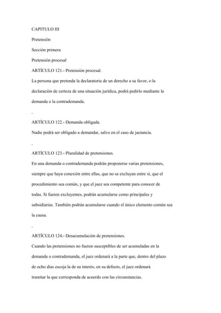 CAPITULO III

Pretensión

Sección primera

Pretensión procesal

ARTÍCULO 121.- Pretensión procesal.

La persona que pretenda la declaratoria de un derecho a su favor, o la

declaración de certeza de una situación jurídica, podrá pedirlo mediante la

demanda o la contrademanda.



ARTÍCULO 122.- Demanda obligada.

Nadie podrá ser obligado a demandar, salvo en el caso de jactancia.



ARTÍCULO 123.- Pluralidad de pretensiones.

En una demanda o contrademanda podrán proponerse varias pretensiones,

siempre que haya conexión entre ellas, que no se excluyan entre sí, que el

procedimiento sea común, y que el juez sea competente para conocer de

todas. Si fueren excluyentes, podrán acumularse como principales y

subsidiarias. También podrán acumularse cuando el único elemento común sea

la causa.



ARTÍCULO 124.- Desacumulación de pretensiones.

Cuando las pretensiones no fueren susceptibles de ser acumuladas en la

demanda o contrademanda, el juez ordenará a la parte que, dentro del plazo

de ocho días escoja la de su interés; en su defecto, el juez ordenará

tramitar la que corresponda de acuerdo con las circunstancias.
 