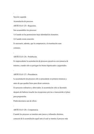 Sección segunda

Acumulación de procesos

ARTÍCULO 125.- Requisitos.

Son acumulables los procesos:

1) Cuando en las pretensiones haya identidad de elementos.

2) Cuando exista conexión.

Es necesario, además, que la competencia y la tramitación sean

comunes.



ARTÍCULO 126.- Prohibición.

Es improcedente la acumulación de procesos ejecutivos con renuncia de

trámites, cuando sólo se persigan los bienes hipotecados o pignorados.



ARTÍCULO 127.- Procedencia.

La acumulación de procesos sólo es procedente en primera instancia y

antes de que queden listos para dictar sentencia.

En procesos ordinarios y abreviados, la acumulación sólo se decretará

después de haberse resuelto las excepciones previas o transcurrido el plazo

para proponerlas.

Podrá decretarse aun de oficio.



ARTÍCULO 128.- Competencia.

Cuando los procesos se tramiten ante jueces o tribunales distintos,

conocerá de la acumulación aquél ante el cual se tramite el proceso más
 