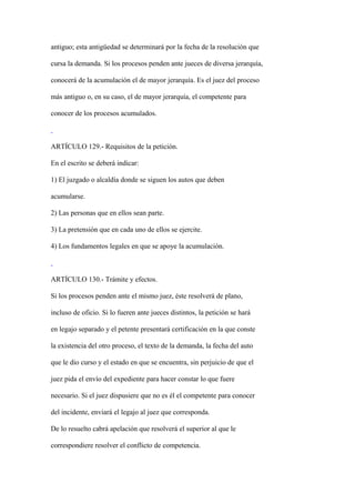 antiguo; esta antigüedad se determinará por la fecha de la resolución que

cursa la demanda. Si los procesos penden ante jueces de diversa jerarquía,

conocerá de la acumulación el de mayor jerarquía. Es el juez del proceso

más antiguo o, en su caso, el de mayor jerarquía, el competente para

conocer de los procesos acumulados.



ARTÍCULO 129.- Requisitos de la petición.

En el escrito se deberá indicar:

1) El juzgado o alcaldía donde se siguen los autos que deben

acumularse.

2) Las personas que en ellos sean parte.

3) La pretensión que en cada uno de ellos se ejercite.

4) Los fundamentos legales en que se apoye la acumulación.



ARTÍCULO 130.- Trámite y efectos.

Si los procesos penden ante el mismo juez, éste resolverá de plano,

incluso de oficio. Si lo fueren ante jueces distintos, la petición se hará

en legajo separado y el petente presentará certificación en la que conste

la existencia del otro proceso, el texto de la demanda, la fecha del auto

que le dio curso y el estado en que se encuentra, sin perjuicio de que el

juez pida el envío del expediente para hacer constar lo que fuere

necesario. Si el juez dispusiere que no es él el competente para conocer

del incidente, enviará el legajo al juez que corresponda.

De lo resuelto cabrá apelación que resolverá el superior al que le

correspondiere resolver el conflicto de competencia.
 