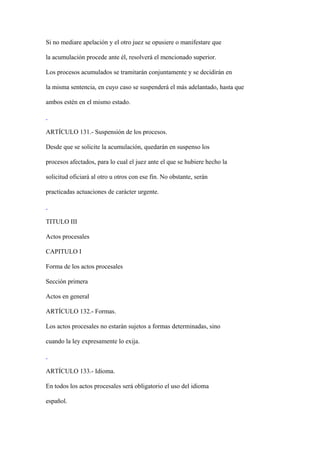 Si no mediare apelación y el otro juez se opusiere o manifestare que

la acumulación procede ante él, resolverá el mencionado superior.

Los procesos acumulados se tramitarán conjuntamente y se decidirán en

la misma sentencia, en cuyo caso se suspenderá el más adelantado, hasta que

ambos estén en el mismo estado.



ARTÍCULO 131.- Suspensión de los procesos.

Desde que se solicite la acumulación, quedarán en suspenso los

procesos afectados, para lo cual el juez ante el que se hubiere hecho la

solicitud oficiará al otro u otros con ese fin. No obstante, serán

practicadas actuaciones de carácter urgente.



TITULO III

Actos procesales

CAPITULO I

Forma de los actos procesales

Sección primera

Actos en general

ARTÍCULO 132.- Formas.

Los actos procesales no estarán sujetos a formas determinadas, sino

cuando la ley expresamente lo exija.



ARTÍCULO 133.- Idioma.

En todos los actos procesales será obligatorio el uso del idioma

español.
 