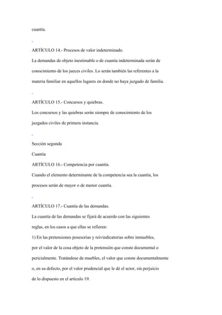 cuantía.



ARTÍCULO 14.- Procesos de valor indeterminado.

La demandas de objeto inestimable o de cuantía indeterminada serán de

conocimiento de los jueces civiles. Lo serán también las referentes a la

materia familiar en aquellos lugares en donde no haya juzgado de familia.



ARTÍCULO 15.- Concursos y quiebras.

Los concursos y las quiebras serán siempre de conocimiento de los

juzgados civiles de primera instancia.



Sección segunda

Cuantía

ARTÍCULO 16.- Competencia por cuantía.

Cuando el elemento determinante de la competencia sea la cuantía, los

procesos serán de mayor o de menor cuantía.



ARTÍCULO 17.- Cuantía de las demandas.

La cuantía de las demandas se fijará de acuerdo con las siguientes

reglas, en los casos a que ellas se refieren:

1) En las pretensiones posesorias y reivindicatorias sobre inmuebles,

por el valor de la cosa objeto de la pretensión que conste documental o

pericialmente. Tratándose de muebles, el valor que conste documentalmente

o, en su defecto, por el valor prudencial que le dé el actor, sin perjuicio

de lo dispuesto en el artículo 19.
 