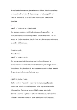 Tratándose de documentos redactados en otro idioma, deberá acompañarse

su traducción. Si se tratare de declarantes que no hablen español, así

como de sordomudos, la declaración se tomará con el auxilio de un

intérprete.



ARTÍCULO 134.- Actas y resoluciones.

Las actas y resoluciones se iniciarán indicando el lugar, la hora y la

fecha; en las resoluciones se antepondrá el nombre del tribunal, y en las

sentencias el número de éstas. Bajo la firma deberá ponerse necesariamente

el nombre del funcionario.



Sección segunda

Actos de parte

ARTÍCULO 135.- Efectos.

Los actos procesales de las partes producirán inmediatamente la

constitución, modificación o extinción de derechos y deberes procesales.

Sin embargo, el desistimiento de la demanda sólo producirá efecto después

de que sea aprobado por resolución del juez.



ARTÍCULO 136.- Copias.

De los escritos y documentos que se presenten en un expediente de

jurisdicción contenciosa se acompañarán tantas copias como personas

litigantes haya. Estas copias las suscribirá la parte o su abogado

director. Las copias de planos se reducirán al tamaño del papel de oficio.

De los documentos se presentará una copia más, para que figure en el
 