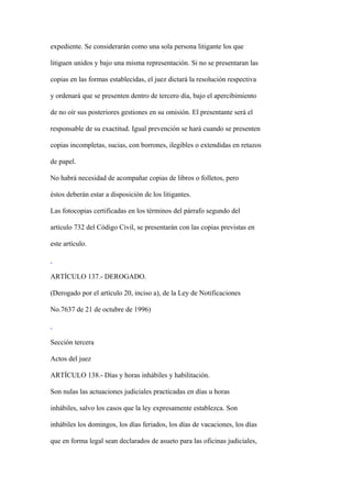 expediente. Se considerarán como una sola persona litigante los que

litiguen unidos y bajo una misma representación. Si no se presentaran las

copias en las formas establecidas, el juez dictará la resolución respectiva

y ordenará que se presenten dentro de tercero día, bajo el apercibimiento

de no oír sus posteriores gestiones en su omisión. El presentante será el

responsable de su exactitud. Igual prevención se hará cuando se presenten

copias incompletas, sucias, con borrones, ilegibles o extendidas en retazos

de papel.

No habrá necesidad de acompañar copias de libros o folletos, pero

éstos deberán estar a disposición de los litigantes.

Las fotocopias certificadas en los términos del párrafo segundo del

artículo 732 del Código Civil, se presentarán con las copias previstas en

este artículo.



ARTÍCULO 137.- DEROGADO.

(Derogado por el artículo 20, inciso a), de la Ley de Notificaciones

No.7637 de 21 de octubre de 1996)



Sección tercera

Actos del juez

ARTÍCULO 138.- Días y horas inhábiles y habilitación.

Son nulas las actuaciones judiciales practicadas en días u horas

inhábiles, salvo los casos que la ley expresamente establezca. Son

inhábiles los domingos, los días feriados, los días de vacaciones, los días

que en forma legal sean declarados de asueto para las oficinas judiciales,
 