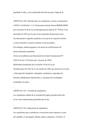 guardado el sello, y será responsable del mal uso que se haga de él.



ARTÍCULO 140.- Derecho para ver expedientes, escritos y documentos.

( NOTA: los Párrafos 1º y 2º del presente artículo fueron DEROGADOS

por el artículo 25 de la Ley de Reorganización Judicial Nº 7728 de 15 de

diciembre de 1997, por lo que se han suprimido del presente texto).

Los documentos originales quedarán en la caja de la respectiva oficina

y serán mostrados a la parte contraria si ésta los pidiere.

Sin embargo, podrán agregarse a los autos las certificaciones de

piezas fácilmente reponibles.

(Texto así modificaco por Resolución de la Sala Constitucional Nº

2305-93 de las 15:24 horas del 1 de junio de 1993).

(Reformado tácitamente por el artículo 18 de la Ley de

Notificaciones No.7637 de 21 de octubre de 1996, que autoriza la revisión

y fotocopia del expediente a abogados, estudiantes y egresados de

Derecho, debidamente identificados, y asistentes de los abogados

acreditados en autos)



ARTÍCULO 141.- Custodia de expedientes.

Los expedientes saldrán de la custodia del órgano jurisdiccional sólo

en los casos expresamente permitidos por la ley.



ARTÍCULO 142.- Reposición de expedientes.

Los expedientes que se perdieren o extraviaren serán repuestos a costa

del culpable, el cual pagará, además, daños y perjuicios. Al efecto, el
 