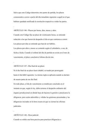 Salvo que este Código determine otro punto de partida, los plazos

comenzarán a correr a partir del día inmediato siguiente a aquél en el que

hubiere quedado notificada la resolución respectiva a todas las partes.



ARTÍCULO 146.- Plazos por horas, días, meses y años.

Cuando este Código fije un plazo de veinticuatro horas, se entiende

reducido a las que fueren de despacho el día en que comienza a correr.

Los plazos por días se entiende que han de ser hábiles.

Los plazos por años o meses se contarán según el calendario, o sea, de

fecha a fecha. Cuando el ordinal del día de partida no exista en el mes de

vencimiento, el plazo concluirá el último día de éste.



ARTÍCULO 147.- Día final de un plazo.

Si el día final de un plazo fuere inhábil, se tendrá por prorrogado

hasta el día hábil siguiente. La misma regla se aplicará cuando se declare

de asueto parte de ese día final.

En todo plazo, el día de vencimiento se tendrá por concluido en el

instante en que, según la ley, deba cerrarse el despacho ordinario del

órgano jurisdiccional en donde haya de hacerse la gestión o practicarse la

diligencia, pero serán admisibles y válidas las gestiones presentadas y las

diligencias iniciadas en la hora exacta en que se cierran las oficinas

judiciales.



ARTÍCULO 148.- Hora judicial.

Cuando se señale una hora precisa para practicar diligencias o
 