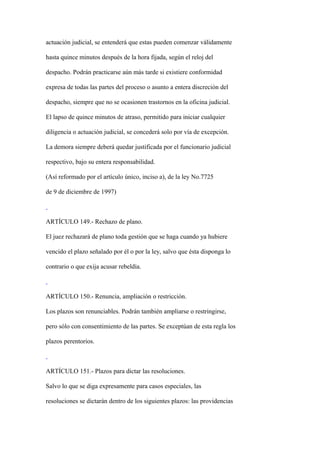 actuación judicial, se entenderá que estas pueden comenzar válidamente

hasta quince minutos después de la hora fijada, según el reloj del

despacho. Podrán practicarse aún más tarde si existiere conformidad

expresa de todas las partes del proceso o asunto a entera discreción del

despacho, siempre que no se ocasionen trastornos en la oficina judicial.

El lapso de quince minutos de atraso, permitido para iniciar cualquier

diligencia o actuación judicial, se concederá solo por vía de excepción.

La demora siempre deberá quedar justificada por el funcionario judicial

respectivo, bajo su entera responsabilidad.

(Así reformado por el artículo único, inciso a), de la ley No.7725

de 9 de diciembre de 1997)



ARTÍCULO 149.- Rechazo de plano.

El juez rechazará de plano toda gestión que se haga cuando ya hubiere

vencido el plazo señalado por él o por la ley, salvo que ésta disponga lo

contrario o que exija acusar rebeldía.



ARTÍCULO 150.- Renuncia, ampliación o restricción.

Los plazos son renunciables. Podrán también ampliarse o restringirse,

pero sólo con consentimiento de las partes. Se exceptúan de esta regla los

plazos perentorios.



ARTÍCULO 151.- Plazos para dictar las resoluciones.

Salvo lo que se diga expresamente para casos especiales, las

resoluciones se dictarán dentro de los siguientes plazos: las providencias
 