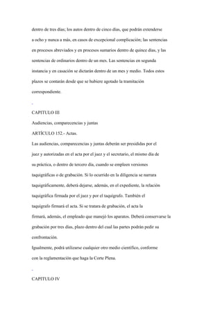 dentro de tres días; los autos dentro de cinco días, que podrán extenderse

a ocho y nunca a más, en casos de excepcional complicación; las sentencias

en procesos abreviados y en procesos sumarios dentro de quince días, y las

sentencias de ordinarios dentro de un mes. Las sentencias en segunda

instancia y en casación se dictarán dentro de un mes y medio. Todos estos

plazos se contarán desde que se hubiere agotado la tramitación

correspondiente.



CAPITULO III

Audiencias, comparecencias y juntas

ARTÍCULO 152.- Actas.

Las audiencias, comparecencias y juntas deberán ser presididas por el

juez y autorizadas en el acta por el juez y el secretario, el mismo día de

su práctica, o dentro de tercero día, cuando se empleen versiones

taquigráficas o de grabación. Si lo ocurrido en la diligencia se narrara

taquigráficamente, deberá dejarse, además, en el expediente, la relación

taquigráfica firmada por el juez y por el taquígrafo. También el

taquígrafo firmará el acta. Si se tratara de grabación, el acta la

firmará, además, el empleado que manejó los aparatos. Deberá conservarse la

grabación por tres días, plazo dentro del cual las partes podrán pedir su

confrontación.

Igualmente, podrá utilizarse cualquier otro medio científico, conforme

con la reglamentación que haga la Corte Plena.



CAPITULO IV
 