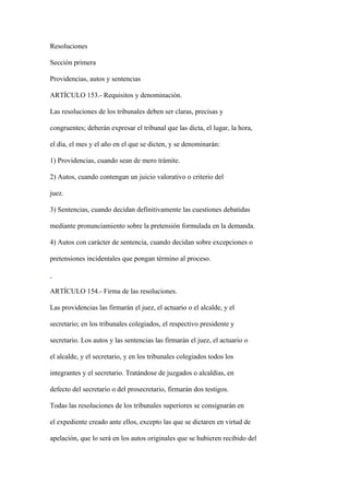 Resoluciones

Sección primera

Providencias, autos y sentencias

ARTÍCULO 153.- Requisitos y denominación.

Las resoluciones de los tribunales deben ser claras, precisas y

congruentes; deberán expresar el tribunal que las dicta, el lugar, la hora,

el día, el mes y el año en el que se dicten, y se denominarán:

1) Providencias, cuando sean de mero trámite.

2) Autos, cuando contengan un juicio valorativo o criterio del

juez.

3) Sentencias, cuando decidan definitivamente las cuestiones debatidas

mediante pronunciamiento sobre la pretensión formulada en la demanda.

4) Autos con carácter de sentencia, cuando decidan sobre excepciones o

pretensiones incidentales que pongan término al proceso.



ARTÍCULO 154.- Firma de las resoluciones.

Las providencias las firmarán el juez, el actuario o el alcalde, y el

secretario; en los tribunales colegiados, el respectivo presidente y

secretario. Los autos y las sentencias las firmarán el juez, el actuario o

el alcalde, y el secretario, y en los tribunales colegiados todos los

integrantes y el secretario. Tratándose de juzgados o alcaldías, en

defecto del secretario o del prosecretario, firmarán dos testigos.

Todas las resoluciones de los tribunales superiores se consignarán en

el expediente creado ante ellos, excepto las que se dictaren en virtud de

apelación, que lo será en los autos originales que se hubieren recibido del
 