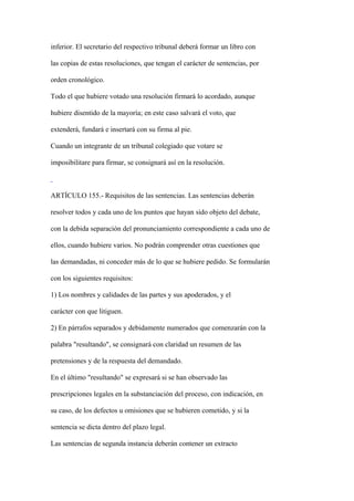 inferior. El secretario del respectivo tribunal deberá formar un libro con

las copias de estas resoluciones, que tengan el carácter de sentencias, por

orden cronológico.

Todo el que hubiere votado una resolución firmará lo acordado, aunque

hubiere disentido de la mayoría; en este caso salvará el voto, que

extenderá, fundará e insertará con su firma al pie.

Cuando un integrante de un tribunal colegiado que votare se

imposibilitare para firmar, se consignará así en la resolución.



ARTÍCULO 155.- Requisitos de las sentencias. Las sentencias deberán

resolver todos y cada uno de los puntos que hayan sido objeto del debate,

con la debida separación del pronunciamiento correspondiente a cada uno de

ellos, cuando hubiere varios. No podrán comprender otras cuestiones que

las demandadas, ni conceder más de lo que se hubiere pedido. Se formularán

con los siguientes requisitos:

1) Los nombres y calidades de las partes y sus apoderados, y el

carácter con que litiguen.

2) En párrafos separados y debidamente numerados que comenzarán con la

palabra "resultando", se consignará con claridad un resumen de las

pretensiones y de la respuesta del demandado.

En el último "resultando" se expresará si se han observado las

prescripciones legales en la substanciación del proceso, con indicación, en

su caso, de los defectos u omisiones que se hubieren cometido, y si la

sentencia se dicta dentro del plazo legal.

Las sentencias de segunda instancia deberán contener un extracto
 