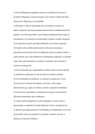 2) En las obligaciones pagaderas a plazos se calculará el valor por el

de toda la obligación, cuando el proceso verse sobre la validez del título

mismo de la obligación, en la totalidad.

3) Para fijar el valor de la demanda sólo se tomarán en cuenta los

daños y perjuicios que hayan podido causarse hasta el establecimiento de

aquélla, o los frutos percibidos o que hubieren podido percibirse hasta su

presentación, o los intereses convencionales o legales vencidos. Respecto

de los posteriores rige la salvedad establecida en el artículo siguiente.

4) Cuando varios créditos pertenecieren a diversos interesados y

procedieren de un mismo título de obligación contra un deudor común, si

cada acreedor, dos o más entablaren su demanda por separado, se calculará

como valor, para determinar la cuantía, la cantidad a que ascienda la

respectiva reclamación.

5) En las demandas que comprendieren créditos contra el mismo deudor,

se calculará la cuantía por el valor de todos los créditos reunidos.

6) En las demandas de desahucio, se estimará la cuantía por el valor

de la renta de un semestre de alquiler, servicios y otras cargas

patrimoniales que, según el contrato, resulten a cargo del arrendatario.

En las acciones acumuladas, la estimación será igual a la suma de las

diferentes pretensiones que se deduzcan.

Si el precio del arrendamiento no está estipulado, en forma cierta y

determinada, se admitirá la cuantía fijada por el actor, sin perjuicio de

la objeción que pueda presentar el demandado, con fundamento en el valor

de la posible renta; esta objeción se tramitará, conforme a lo que se

dispone en el proceso ordinario.
 