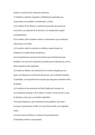 lacónico y preciso de las sentencias anteriores.

3) También en párrafos separados y debidamente numerados que

comenzarán con la palabra "considerando", se hará:

a) Un análisis de los defectos u omisiones procesales que merezcan

corrección, con expresión de la doctrina y los fundamentos legales

correspondientes.

b) Un análisis sobre incidentes relativos a documentos cuya resolución

deba hacerse en el fallo.

c) Un análisis sobre la confesión en rebeldía, cuando la parte no

compareció a rendirla dentro del proceso.

ch) Una declaración concreta de los hechos que el tribunal tiene por

probados, con cita de los elementos de prueba que los demuestren y de los

folios respectivos del expediente.

d) Cuando los hubiere, una indicación de los hechos alegados por las

partes, de influencia en la decisión del proceso, que el tribunal considere

no probados, con expresión de las razones que tenga para estimarlos faltos

de prueba.

e) Un análisis de las cuestiones de fondo fijadas por las partes, de

las excepciones opuestas y de lo relativo a costas, con las razones y citas

de doctrina y leyes que se consideran aplicables.

4) La parte dispositiva, que comenzará con las palabras "por tanto",

en la que se pronunciará el fallo, en lo que fuere posible, en el siguiente

orden:

a) Correcciones de defectos u omisiones de procedimiento.

b) Incidentes relativos a documentos.
 