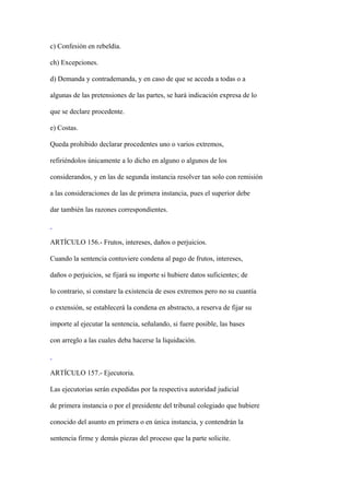 c) Confesión en rebeldía.

ch) Excepciones.

d) Demanda y contrademanda, y en caso de que se acceda a todas o a

algunas de las pretensiones de las partes, se hará indicación expresa de lo

que se declare procedente.

e) Costas.

Queda prohibido declarar procedentes uno o varios extremos,

refiriéndolos únicamente a lo dicho en alguno o algunos de los

considerandos, y en las de segunda instancia resolver tan solo con remisión

a las consideraciones de las de primera instancia, pues el superior debe

dar también las razones correspondientes.



ARTÍCULO 156.- Frutos, intereses, daños o perjuicios.

Cuando la sentencia contuviere condena al pago de frutos, intereses,

daños o perjuicios, se fijará su importe si hubiere datos suficientes; de

lo contrario, si constare la existencia de esos extremos pero no su cuantía

o extensión, se establecerá la condena en abstracto, a reserva de fijar su

importe al ejecutar la sentencia, señalando, si fuere posible, las bases

con arreglo a las cuales deba hacerse la liquidación.



ARTÍCULO 157.- Ejecutoria.

Las ejecutorias serán expedidas por la respectiva autoridad judicial

de primera instancia o por el presidente del tribunal colegiado que hubiere

conocido del asunto en primera o en única instancia, y contendrán la

sentencia firme y demás piezas del proceso que la parte solicite.
 