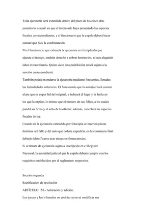 Toda ejecutoria será extendida dentro del plazo de los cinco días

posteriores a aquél en que el interesado haya presentado las especies

fiscales correspondientes, y el funcionario que la expida deberá hacer

constar que hizo la confrontación.

Ni el funcionario que extienda la ejecutoria ni el empleado que

ejecute el trabajo, tendrán derecho a cobrar honorarios, ni aun alegando

labor extraordinaria. Quien viole esta prohibición estará sujeto a la

sanción correspondiente.

También podrá extenderse la ejecutoria mediante fotocopias, llenadas

las formalidades anteriores. El funcionario que la autorice hará constar

al pie que es copia fiel del original, e indicará el lugar y la fecha en

los que la expide, lo mismo que el número de sus folios, a los cuales

pondrá su firma y el sello de la oficina; además, cancelará las especies

fiscales de ley.

Cuando en la ejecutoria extendida por fotocopia se inserten piezas

distintas del fallo y del auto que ordene expedirla, en la constancia final

deberán identificarse esas piezas en forma precisa.

Si se tratare de ejecutoria sujeta a inscripción en el Registro

Nacional, la autoridad judicial que la expida deberá cumplir con los

requisitos establecidos por el reglamento respectivo.



Sección segunda

Rectificación de resolución

ARTÍCULO 158.- Aclaración y adición.

Los jueces y los tribunales no podrán variar ni modificar sus
 