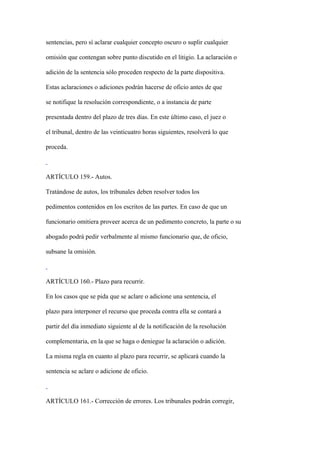 sentencias, pero sí aclarar cualquier concepto oscuro o suplir cualquier

omisión que contengan sobre punto discutido en el litigio. La aclaración o

adición de la sentencia sólo proceden respecto de la parte dispositiva.

Estas aclaraciones o adiciones podrán hacerse de oficio antes de que

se notifique la resolución correspondiente, o a instancia de parte

presentada dentro del plazo de tres días. En este último caso, el juez o

el tribunal, dentro de las veinticuatro horas siguientes, resolverá lo que

proceda.



ARTÍCULO 159.- Autos.

Tratándose de autos, los tribunales deben resolver todos los

pedimentos contenidos en los escritos de las partes. En caso de que un

funcionario omitiera proveer acerca de un pedimento concreto, la parte o su

abogado podrá pedir verbalmente al mismo funcionario que, de oficio,

subsane la omisión.



ARTÍCULO 160.- Plazo para recurrir.

En los casos que se pida que se aclare o adicione una sentencia, el

plazo para interponer el recurso que proceda contra ella se contará a

partir del día inmediato siguiente al de la notificación de la resolución

complementaria, en la que se haga o deniegue la aclaración o adición.

La misma regla en cuanto al plazo para recurrir, se aplicará cuando la

sentencia se aclare o adicione de oficio.



ARTÍCULO 161.- Corrección de errores. Los tribunales podrán corregir,
 