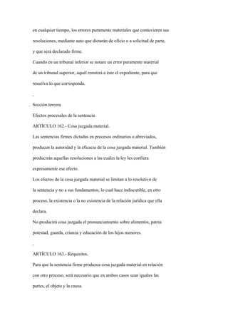 en cualquier tiempo, los errores puramente materiales que contuvieren sus

resoluciones, mediante auto que dictarán de oficio o a solicitud de parte,

y que será declarado firme.

Cuando en un tribunal inferior se notare un error puramente material

de un tribunal superior, aquél remitirá a éste el expediente, para que

resuelva lo que corresponda.



Sección tercera

Efectos procesales de la sentencia

ARTÍCULO 162.- Cosa juzgada material.

Las sentencias firmes dictadas en procesos ordinarios o abreviados,

producen la autoridad y la eficacia de la cosa juzgada material. También

producirán aquellas resoluciones a las cuales la ley les confiera

expresamente ese efecto.

Los efectos de la cosa juzgada material se limitan a lo resolutivo de

la sentencia y no a sus fundamentos, lo cual hace indiscutible, en otro

proceso, la existencia o la no existencia de la relación jurídica que ella

declara.

No producirá cosa juzgada el pronunciamiento sobre alimentos, patria

potestad, guarda, crianza y educación de los hijos menores.



ARTÍCULO 163.- Requisitos.

Para que la sentencia firme produzca cosa juzgada material en relación

con otro proceso, será necesario que en ambos casos sean iguales las

partes, el objeto y la causa.
 