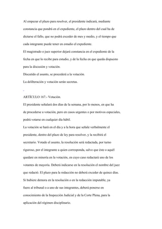 Al empezar el plazo para resolver, el presidente indicará, mediante

constancia que pondrá en el expediente, el plazo dentro del cual ha de

dictarse el fallo, que no podrá exceder de mes y medio, y el tiempo que

cada integrante puede tener en estudio el expediente.

El magistrado o juez superior dejará constancia en el expediente de la

fecha en que lo recibe para estudio, y de la fecha en que queda dispuesto

para la discusión y votación.

Discutido el asunto, se procederá a la votación.

La deliberación y votación serán secretas.



ARTÍCULO 167.- Votación.

El presidente señalará dos días de la semana, por lo menos, en que ha

de procederse a votación, pero en casos urgentes o por motivos especiales,

podrá votarse en cualquier día hábil.

La votación se hará en el día y a la hora que señale verbalmente el

presidente, dentro del plazo de ley para resolver, y la recibirá el

secretario. Votado el asunto, la resolución será redactada, por turno

riguroso, por el integrante a quien corresponda, salvo que éste o aquél

quedare en minoría en la votación, en cuyo caso redactará uno de los

votantes de mayoría. Deberá indicarse en la resolución el nombre del juez

que redactó. El plazo para la redacción no deberá exceder de quince días.

Si hubiere demora en la resolución o en la redacción imputable, ya

fuere al tribunal o a uno de sus integrantes, deberá ponerse en

conocimiento de la Inspección Judicial y de la Corte Plena, para la

aplicación del régimen disciplinario.
 