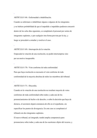 ARTÍCULO 168.- Enfermedad e inhabilitación.

Cuando se enfermare o inhabilitare alguno o algunos de los integrantes

y no hubiere probabilidad de que el impedido o impedidos pudieren concurrir

dentro de los ocho días siguientes, se completará el personal por sorteo de

integrantes suplentes, o por cualquier otra forma prevista por la ley, y

luego se procederá a estudiar y resolver el caso.



ARTÍCULO 169.- Interrupción de la votación.

Empezada la votación de una resolución, no podrá interrumpirse sino

por un motivo insuperable.



ARTÍCULO 170.- Voto conforme de toda conformidad.

Para que haya resolución es necesario el voto conforme de toda

conformidad de la mayoría absoluta de todos los miembros del tribunal.



ARTÍCULO 171.- Discordia.

Cuando en la votación de una resolución no resultare mayoría de votos

conformes de toda conformidad sobre todos y cada uno de los

pronunciamientos de hecho o de derecho, o sobre la decisión que haya de

dictarse, el secretario dejará constancia de ello en el expediente, sin

especificar los puntos de divergencia. En este caso se completará el

tribunal con dos integrantes suplentes.

El nuevo tribunal, así integrado, tendrá amplia competencia para

pronunciarse sobre todas y cada una de las cuestiones objeto del recurso, y
 