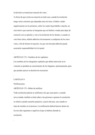 la decisión se tomará por mayoría de votos.

A efecto de que exista esa mayoría en todo caso, cuando la resolución

tenga varios extremos que dependan unos de otros, el haber votado

negativamente en los primeros, sobre los cuales haya habido votación, no

será motivo que autorice al integrante que así hubiere votado para dejar de

concurrir con su opinión y voto a la resolución de los demás; y cuando su

voto fuere único, deberá adherirse forzosamente a cualquiera de los otros

votos, a fin de formar la mayoría, sin que esta forzada adhesión pueda

acarrearle responsabilidad civil ni penal.



ARTÍCULO 172.- Nombres de los suplentes.

Los nombres de los integrantes suplentes que deban intervenir en la

votación se pondrán en conocimiento de los litigantes, oportunamente, para

que puedan ejercer su derecho de recusación.



CAPITULO V

Notificaciones

ARTÍCULO 173.- Deber de notificar.

Toda resolución judicial se notificará a los que sean parte; y cuando

así se mande, también se hará saber a las personas a quienes la resolución

se refiera o pueda causarles perjuicio, a juicio del juez, aun cuando se

trate de extraños en el proceso. La notificación deberá hacerse dentro de

los tres días siguientes a aquél en el que se hubiere dictado la

resolución.
 