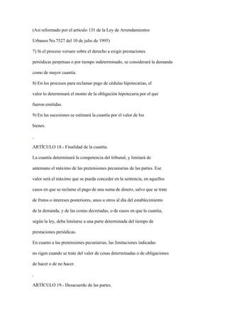(Así reformado por el artículo 131 de la Ley de Arrendamientos

Urbanos No.7527 del 10 de julio de 1995)

7) Si el proceso versare sobre el derecho a exigir prestaciones

periódicas perpetuas o por tiempo indeterminado, se considerará la demanda

como de mayor cuantía.

8) En los procesos para reclamar pago de cédulas hipotecarias, el

valor lo determinará el monto de la obligación hipotecaria por el que

fueron emitidas.

9) En las sucesiones se estimará la cuantía por el valor de los

bienes.



ARTÍCULO 18.- Finalidad de la cuantía.

La cuantía determinará la competencia del tribunal, y limitará de

antemano el máximo de las pretensiones pecuniarias de las partes. Ese

valor será el máximo que se pueda conceder en la sentencia, en aquellos

casos en que se reclame el pago de una suma de dinero, salvo que se trate

de frutos o intereses posteriores, unos u otros al día del establecimiento

de la demanda, y de las costas decretadas, o de casos en que la cuantía,

según la ley, deba limitarse a una parte determinada del tiempo de

prestaciones periódicas.

En cuanto a las pretensiones pecuniarias, las limitaciones indicadas

no rigen cuando se trate del valor de cosas determinadas o de obligaciones

de hacer o de no hacer.



ARTÍCULO 19.- Desacuerdo de las partes.
 