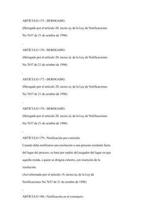 ARTÍCULO 175.- DEROGADO.

(Derogado por el artículo 20, inciso a), de la Ley de Notificaciones

No.7637 de 21 de octubre de 1996)



ARTÍCULO 176.- DEROGADO.

(Derogado por el artículo 20, inciso a), de la Ley de Notificaciones

No.7637 de 21 de octubre de 1996)



ARTÍCULO 177.- DEROGADO.

(Derogado por el artículo 20, inciso a), de la Ley de Notificaciones

No.7637 de 21 de octubre de 1996)



ARTÍCULO 178.- DEROGADO.

(Derogado por el artículo 20, inciso a), de la Ley de Notificaciones

No.7637 de 21 de octubre de 1996)



ARTÍCULO 179.- Notificación por comisión

Cuando deba notificarse una resolución a una persona residente fuera

del lugar del proceso, se hará por medio del juzgador del lugar en que

aquella resida, a quien se dirigirá exhorto, con inserción de la

resolución.

(Así reformado por el artículo 19, inciso a), de la Ley de

Notificaciones No.7637 de 21 de octubre de 1996)



ARTÍCULO 180.- Notificación en el extranjero.
 