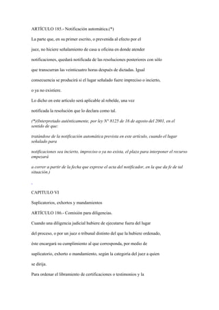 ARTÍCULO 185.- Notificación automática.(*)

La parte que, en su primer escrito, o prevenida al efecto por el

juez, no hiciere señalamiento de casa u oficina en donde atender

notificaciones, quedará notificada de las resoluciones posteriores con sólo

que transcurran las veinticuatro horas después de dictadas. Igual

consecuencia se producirá si el lugar señalado fuere impreciso o incierto,

o ya no existiere.

Lo dicho en este artículo será aplicable al rebelde, una vez

notificada la resolución que lo declara como tal.

(*)(Interpretado auténticamente, por ley N° 8125 de 16 de agosto del 2001, en el
sentido de que:

tratándose de la notificación automática prevista en este artículo, cuando el lugar
señalado para

notificaciones sea incierto, impreciso o ya no exista, el plazo para interponer el recurso
empezará

a correr a partir de la fecha que exprese el acta del notificador, en la que da fe de tal
situación.)



CAPITULO VI

Suplicatorios, exhortos y mandamientos

ARTÍCULO 186.- Comisión para diligencias.

Cuando una diligencia judicial hubiere de ejecutarse fuera del lugar

del proceso, o por un juez o tribunal distinto del que la hubiere ordenado,

éste encargará su cumplimiento al que corresponda, por medio de

suplicatorio, exhorto o mandamiento, según la categoría del juez a quien

se dirija.

Para ordenar el libramiento de certificaciones o testimonios y la
 