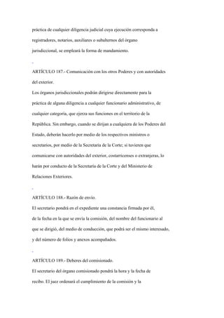 práctica de cualquier diligencia judicial cuya ejecución corresponda a

registradores, notarios, auxiliares o subalternos del órgano

jurisdiccional, se empleará la forma de mandamiento.



ARTÍCULO 187.- Comunicación con los otros Poderes y con autoridades

del exterior.

Los órganos jurisdiccionales podrán dirigirse directamente para la

práctica de alguna diligencia a cualquier funcionario administrativo, de

cualquier categoría, que ejerza sus funciones en el territorio de la

República. Sin embargo, cuando se dirijan a cualquiera de los Poderes del

Estado, deberán hacerlo por medio de los respectivos ministros o

secretarios, por medio de la Secretaría de la Corte; si tuvieren que

comunicarse con autoridades del exterior, costarricenses o extranjeras, lo

harán por conducto de la Secretaría de la Corte y del Ministerio de

Relaciones Exteriores.



ARTÍCULO 188.- Razón de envío.

El secretario pondrá en el expediente una constancia firmada por él,

de la fecha en la que se envía la comisión, del nombre del funcionario al

que se dirigió, del medio de conducción, que podrá ser el mismo interesado,

y del número de folios y anexos acompañados.



ARTÍCULO 189.- Deberes del comisionado.

El secretario del órgano comisionado pondrá la hora y la fecha de

recibo. El juez ordenará el cumplimiento de la comisión y la
 