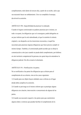 cumplimentará, todo dentro de tercero día, a partir de su recibo, salvo que

sea necesario hacer un señalamiento. Una vez cumplido el encargo,

devolverá la comisión.



ARTÍCULO 190.- Imposibilidad de practicar lo ordenado.

Cuando el órgano comisionado no pudiere practicar por sí mismo, en

todo o en parte, las diligencias que se le encarguen, podrá delegarlas en

un juez inferior que le esté subordinado, al que le remitirá el exhorto

original, o un despacho con las inserciones necesarias, si aquél las

necesitare para practicar algunas diligencias que fuere preciso cumplir al

mismo tiempo. También, el comisionado podrá acordar que se dirija la

comunicación a otro juez cuando no pueda darle cumplimiento, por hallarse

en otro territorio competencial la persona con quien haya de entenderse la

diligencia judicial. De ello avisará al exhortante.



ARTÍCULO 191.- Notificación a la partes.

No se notificarán a las partes las diligencias que se dicten para el

cumplimiento de un exhorto, sino en los casos siguientes:

1) Cuando para ese objeto hayan señalado casa u oficina en el lugar

donde deba cumplirse la comisión.

2) Cuando se prevenga en el mismo exhorto que se practique alguna

diligencia con citación, intervención o concurrencia de alguna de las

partes.

3) Cuando sea necesario requerir a las partes para que suministren

algunos datos o noticias que puedan facilitar el cumplimiento de la
 