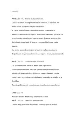 comisión.



ARTÍCULO 192.- Demora en el cumplimiento.

Cuando se demore el cumplimiento de una comisión, se recordará, por

medio de nota, que puede dirigirse aun de oficio.

Si a pesar del recordatorio continuare la demora, el exhortante lo

pondrá en conocimiento del superior inmediato del exhortado, quien, previa

la averiguación que estime del caso, apremiará al moroso con corrección

disciplinaria, sin perjuicio de la mayor responsabilidad en que pueda

incurrir.

Del mismo recurso de corrección se valdrá el que haya expedido un

despacho para obligar a su inferior moroso a que lo devuelva cumplimentado.



ARTÍCULO 193.- Facultades de los secretarios.

Los secretarios de los tribunales podrán librar suplicatorios,

exhortos y mandamientos, salvo que el despacho hubiere de dirigirse a

miembros de los otros Poderes del Estado, o a autoridades del exterior,

costarricenses o extranjeras, o a embajadas, o consulados acreditados en la

República.

También podrán expedir comunicaciones y mandamientos de embargo.



CAPITULO VII

Actividad procesal defectuosa y rectificación de vicio

ARTÍCULO 194.- Forma bajo pena de nulidad.

Cuando la ley prescribiere determinada forma bajo pena de nulidad,
 
