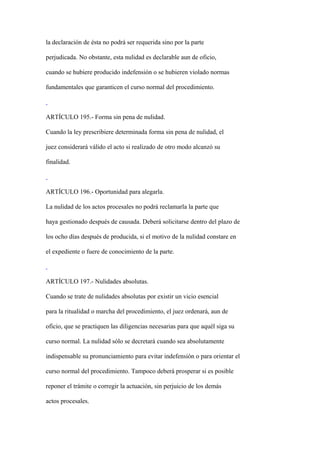 la declaración de ésta no podrá ser requerida sino por la parte

perjudicada. No obstante, esta nulidad es declarable aun de oficio,

cuando se hubiere producido indefensión o se hubieren violado normas

fundamentales que garanticen el curso normal del procedimiento.



ARTÍCULO 195.- Forma sin pena de nulidad.

Cuando la ley prescribiere determinada forma sin pena de nulidad, el

juez considerará válido el acto si realizado de otro modo alcanzó su

finalidad.



ARTÍCULO 196.- Oportunidad para alegarla.

La nulidad de los actos procesales no podrá reclamarla la parte que

haya gestionado después de causada. Deberá solicitarse dentro del plazo de

los ocho días después de producida, si el motivo de la nulidad constare en

el expediente o fuere de conocimiento de la parte.



ARTÍCULO 197.- Nulidades absolutas.

Cuando se trate de nulidades absolutas por existir un vicio esencial

para la ritualidad o marcha del procedimiento, el juez ordenará, aun de

oficio, que se practiquen las diligencias necesarias para que aquél siga su

curso normal. La nulidad sólo se decretará cuando sea absolutamente

indispensable su pronunciamiento para evitar indefensión o para orientar el

curso normal del procedimiento. Tampoco deberá prosperar si es posible

reponer el trámite o corregir la actuación, sin perjuicio de los demás

actos procesales.
 