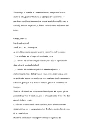 Sin embargo, el superior, al conocer del asunto para pronunciarse en

cuanto al fallo, podrá ordenar que se reponga el procedimiento o se

practiquen las diligencias que estime necesarias e indispensables para la

validez y decisión del proceso, o para no causar efectiva indefensión a las

partes.



CAPITULO VIII

Inactividad procesal

ARTÍCULO 201.- Interrupción.

Al impedido por justa causa no le corren plazos. Son motivos justos:

1) Los señalados por la ley para determinados casos.

2) La muerte o la enfermedad grave de una parte o de su representante,

si careciere de apoderado judicial.

3) La muerte o la enfermedad grave del apoderado judicial, la

exclusión del ejercicio de la profesión o suspensión en él. En este caso

se notificará a la parte, personalmente o por medio de cédula en su casa de

habitación, para que, en el plazo de diez días, provea al cuidado de sus

intereses.

No serán eficaces dichos motivos cuando se aleguen por la parte que ha

gestionado después de ocurridos, o no se invoquen dentro de los ocho días

después de haber cesado.

La solicitud se tramitará en vía incidental de previo pronunciamiento,

sin perjuicio de que el juez pueda resolver de oficio, cuando el motivo sea

de su conocimiento.

Durante la interrupción sólo se practicarán actos urgentes y de
 