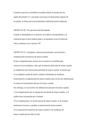 Cuando en procesos estimables no pudiere fijarse la cuantía por las

reglas del artículo 17, y las partes estuvieren en desacuerdo respecto de

la cuantía, se observará el procedimiento establecido para la objeción.



ARTÍCULO 20.- No oposición del demandado.

Cuando el demandado no se opusiere en el plazo correspondiente a la

estimación que el actor hubiere dado a su demanda, el juez la fijará de

oficio conforme con el artículo 297.



ARTÍCULO 21.- Incidentes, intervención principal, reconvención o

compensación en procesos de menor cuantía.

El juez competente para conocer de un asunto lo es también para

conocer de sus incidentes, salvo que en proceso abreviado de menor cuantía

se estableciera una intervención principal de mayor cuantía, lo mismo que

si en cualquier asunto de menor cuantía se formulara un incidente,

reconvención o compensación de mayor cuantía, pues en tal caso deberá pasar

el asunto al conocimiento del juez de mayor cuantía.

Sin embargo, no será motivo de inhibición en proceso de menor cuantía:

1) La compensación que se oponga de una deuda de mayor cuantía, si el

crédito fuere reconocido por el deudor.

2) La compensación y la reconvención de mayor cuantía, si el acreedor

renunciara al exceso y quedara su pretensión de menor cuantía.

3) La ejecución de sentencia de mayor cuantía o los incidentes de

mayor cuantía promovidos en ella.
 