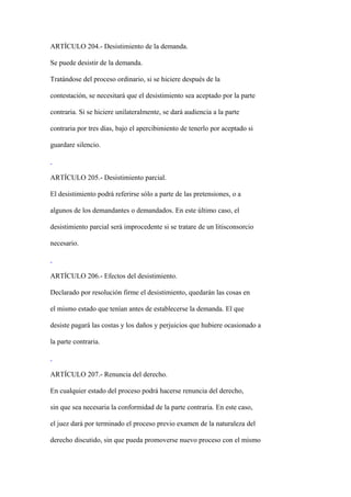 ARTÍCULO 204.- Desistimiento de la demanda.

Se puede desistir de la demanda.

Tratándose del proceso ordinario, si se hiciere después de la

contestación, se necesitará que el desistimiento sea aceptado por la parte

contraria. Si se hiciere unilateralmente, se dará audiencia a la parte

contraria por tres días, bajo el apercibimiento de tenerlo por aceptado si

guardare silencio.



ARTÍCULO 205.- Desistimiento parcial.

El desistimiento podrá referirse sólo a parte de las pretensiones, o a

algunos de los demandantes o demandados. En este último caso, el

desistimiento parcial será improcedente si se tratare de un litisconsorcio

necesario.



ARTÍCULO 206.- Efectos del desistimiento.

Declarado por resolución firme el desistimiento, quedarán las cosas en

el mismo estado que tenían antes de establecerse la demanda. El que

desiste pagará las costas y los daños y perjuicios que hubiere ocasionado a

la parte contraria.



ARTÍCULO 207.- Renuncia del derecho.

En cualquier estado del proceso podrá hacerse renuncia del derecho,

sin que sea necesaria la conformidad de la parte contraria. En este caso,

el juez dará por terminado el proceso previo examen de la naturaleza del

derecho discutido, sin que pueda promoverse nuevo proceso con el mismo
 