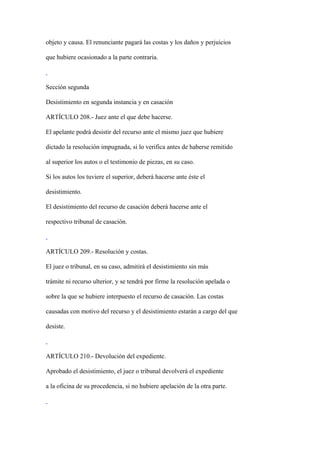 objeto y causa. El renunciante pagará las costas y los daños y perjuicios

que hubiere ocasionado a la parte contraria.



Sección segunda

Desistimiento en segunda instancia y en casación

ARTÍCULO 208.- Juez ante el que debe hacerse.

El apelante podrá desistir del recurso ante el mismo juez que hubiere

dictado la resolución impugnada, si lo verifica antes de haberse remitido

al superior los autos o el testimonio de piezas, en su caso.

Si los autos los tuviere el superior, deberá hacerse ante éste el

desistimiento.

El desistimiento del recurso de casación deberá hacerse ante el

respectivo tribunal de casación.



ARTÍCULO 209.- Resolución y costas.

El juez o tribunal, en su caso, admitirá el desistimiento sin más

trámite ni recurso ulterior, y se tendrá por firme la resolución apelada o

sobre la que se hubiere interpuesto el recurso de casación. Las costas

causadas con motivo del recurso y el desistimiento estarán a cargo del que

desiste.



ARTÍCULO 210.- Devolución del expediente.

Aprobado el desistimiento, el juez o tribunal devolverá el expediente

a la oficina de su procedencia, si no hubiere apelación de la otra parte.
 